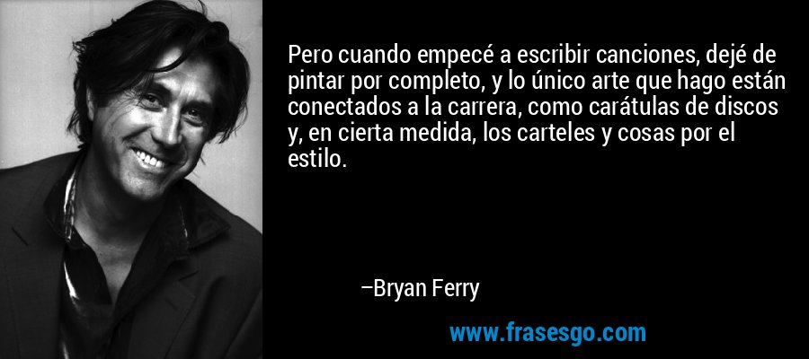 Pero cuando empecé a escribir canciones, dejé de pintar por completo, y lo único arte que hago están conectados a la carrera, como carátulas de discos y, en cierta medida, los carteles y cosas por el estilo. – Bryan Ferry
