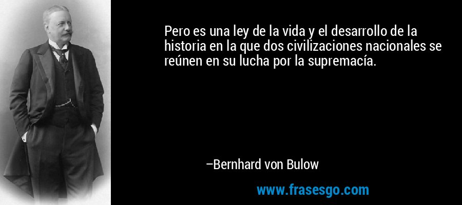 Pero es una ley de la vida y el desarrollo de la historia en la que dos civilizaciones nacionales se reúnen en su lucha por la supremacía. – Bernhard von Bulow
