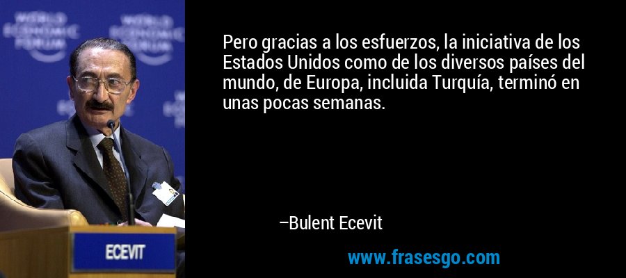 Pero gracias a los esfuerzos, la iniciativa de los Estados Unidos como de los diversos países del mundo, de Europa, incluida Turquía, terminó en unas pocas semanas. – Bulent Ecevit