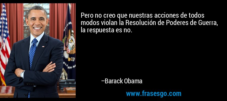 Pero no creo que nuestras acciones de todos modos violan la Resolución de Poderes de Guerra, la respuesta es no. – Barack Obama