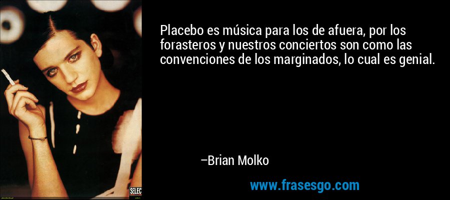 Placebo es música para los de afuera, por los forasteros y nuestros conciertos son como las convenciones de los marginados, lo cual es genial. – Brian Molko