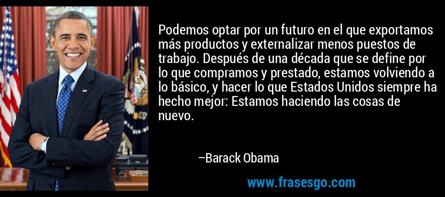 Podemos optar por un futuro en el que exportamos más productos y externalizar menos puestos de trabajo. Después de una década que se define por lo que compramos y prestado, estamos volviendo a lo básico, y hacer lo que Estados Unidos siempre ha hecho mejor: Estamos haciendo las cosas de nuevo. – Barack Obama