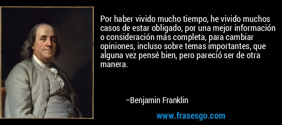 Por haber vivido mucho tiempo, he vivido muchos casos de estar obligado, por una mejor información o consideración más completa, para cambiar opiniones, incluso sobre temas importantes, que alguna vez pensé bien, pero pareció ser de otra manera. – Benjamin Franklin
