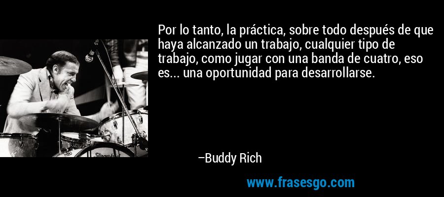 Por lo tanto, la práctica, sobre todo después de que haya alcanzado un trabajo, cualquier tipo de trabajo, como jugar con una banda de cuatro, eso es... una oportunidad para desarrollarse. – Buddy Rich