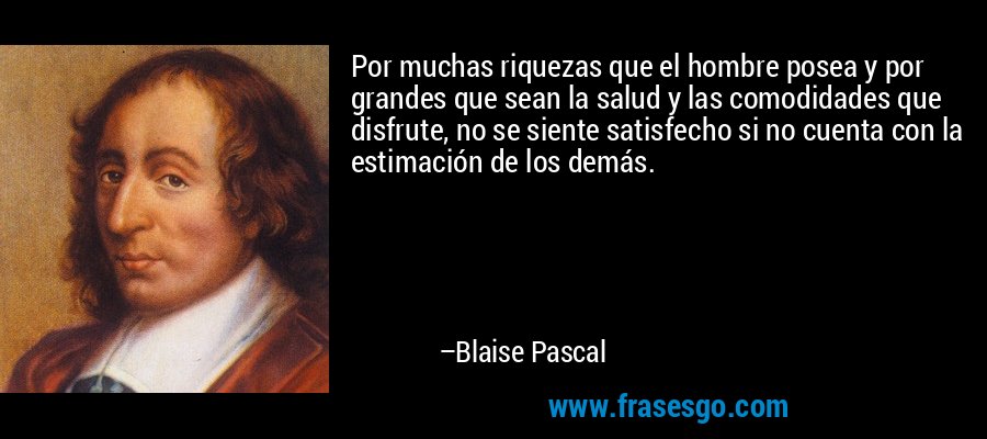 Por muchas riquezas que el hombre posea y por grandes que sean la salud y las comodidades que disfrute, no se siente satisfecho si no cuenta con la estimación de los demás. – Blaise Pascal