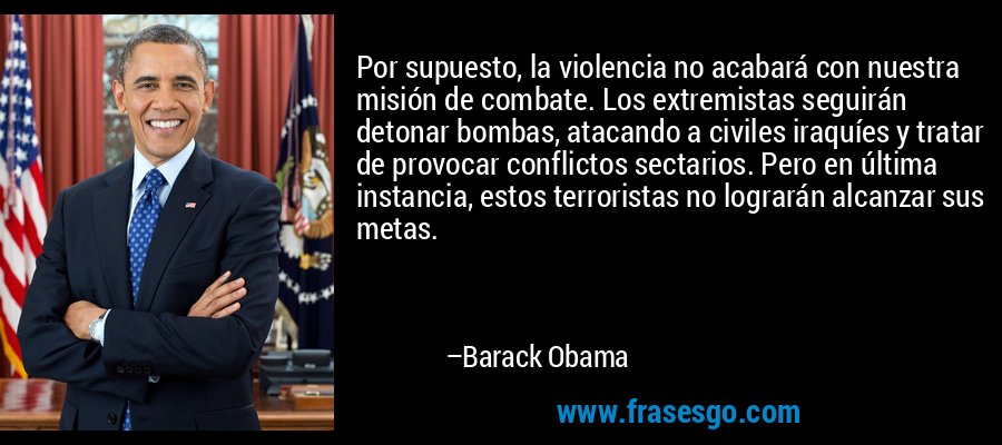 Por supuesto, la violencia no acabará con nuestra misión de combate. Los extremistas seguirán detonar bombas, atacando a civiles iraquíes y tratar de provocar conflictos sectarios. Pero en última instancia, estos terroristas no lograrán alcanzar sus metas. – Barack Obama
