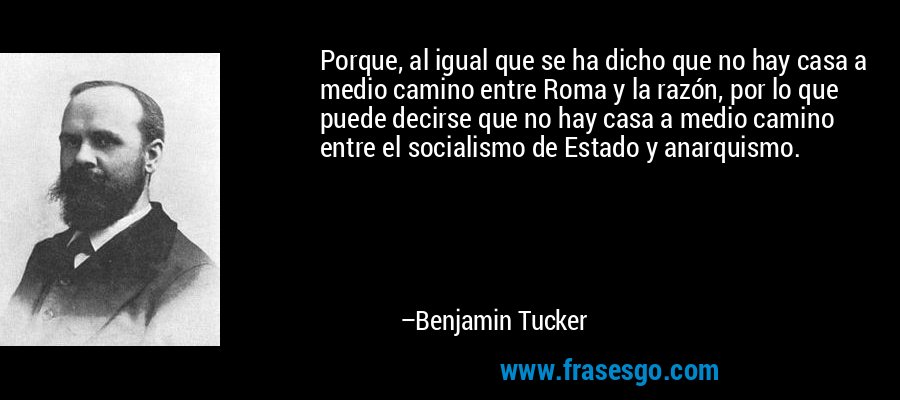 Porque, al igual que se ha dicho que no hay casa a medio camino entre Roma y la razón, por lo que puede decirse que no hay casa a medio camino entre el socialismo de Estado y anarquismo. – Benjamin Tucker