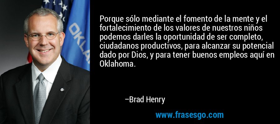 Porque sólo mediante el fomento de la mente y el fortalecimiento de los valores de nuestros niños podemos darles la oportunidad de ser completo, ciudadanos productivos, para alcanzar su potencial dado por Dios, y para tener buenos empleos aquí en Oklahoma. – Brad Henry