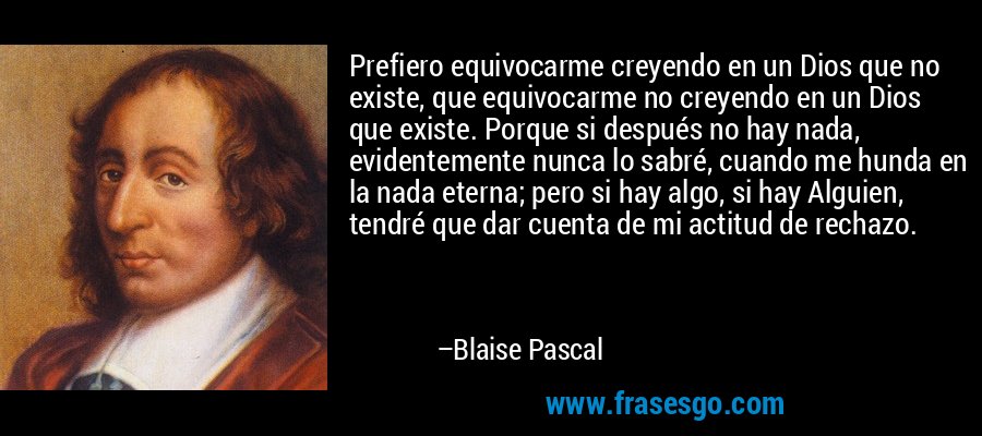 Prefiero equivocarme creyendo en un Dios que no existe, que equivocarme no creyendo en un Dios que existe. Porque si después no hay nada, evidentemente nunca lo sabré, cuando me hunda en la nada eterna; pero si hay algo, si hay Alguien, tendré que dar cuenta de mi actitud de rechazo. – Blaise Pascal