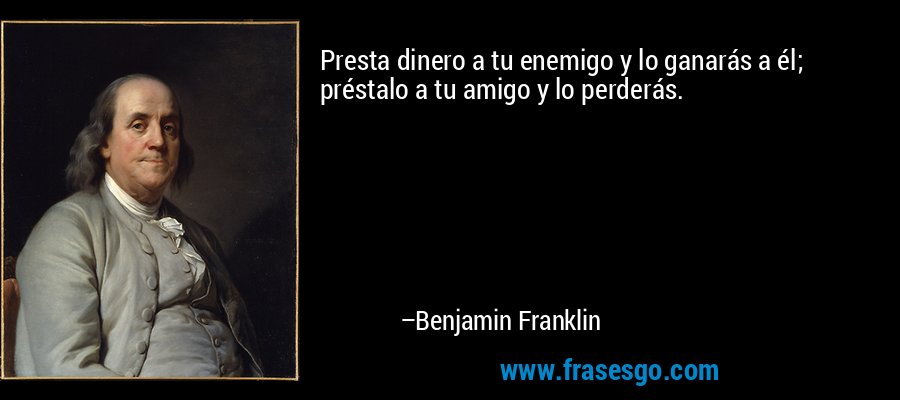 Presta dinero a tu enemigo y lo ganarás a él; préstalo a tu amigo y lo perderás. – Benjamin Franklin