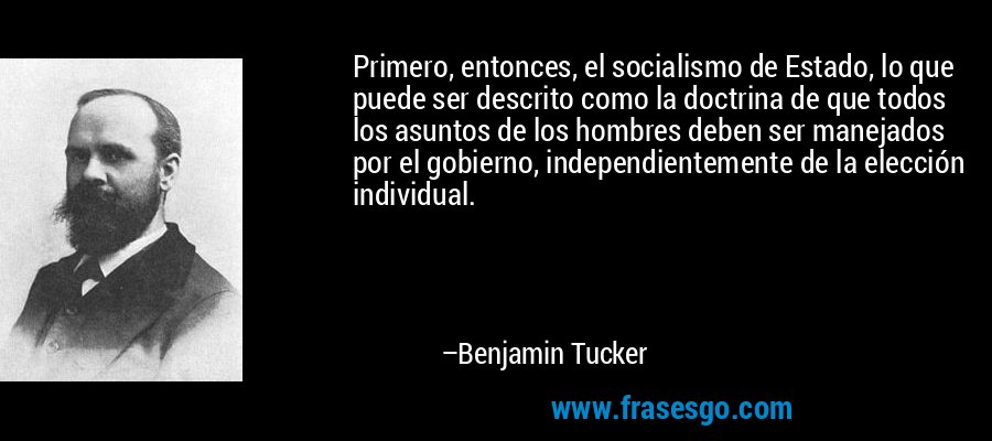 Primero, entonces, el socialismo de Estado, lo que puede ser descrito como la doctrina de que todos los asuntos de los hombres deben ser manejados por el gobierno, independientemente de la elección individual. – Benjamin Tucker