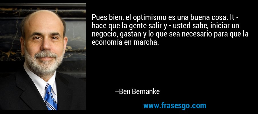 Pues bien, el optimismo es una buena cosa. It - hace que la gente salir y - usted sabe, iniciar un negocio, gastan y lo que sea necesario para que la economía en marcha. – Ben Bernanke