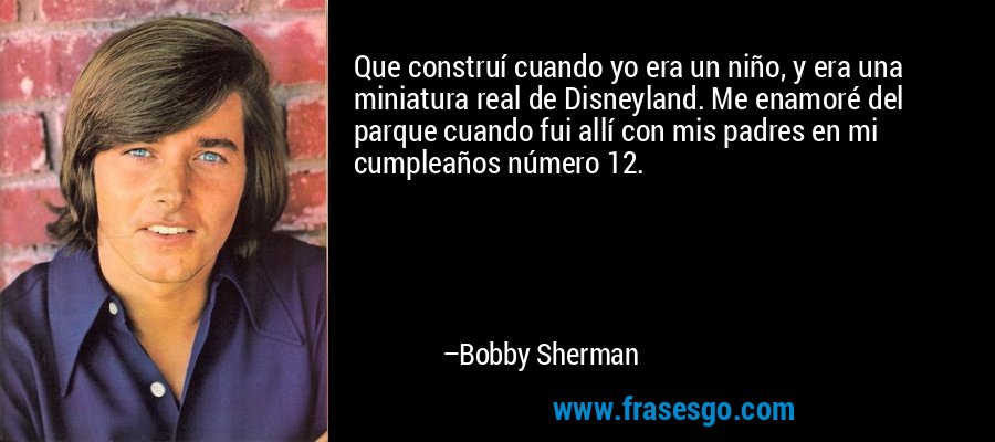 Que construí cuando yo era un niño, y era una miniatura real de Disneyland. Me enamoré del parque cuando fui allí con mis padres en mi cumpleaños número 12. – Bobby Sherman