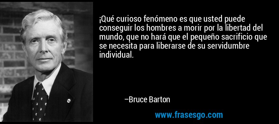 ¡Qué curioso fenómeno es que usted puede conseguir los hombres a morir por la libertad del mundo, que no hará que el pequeño sacrificio que se necesita para liberarse de su servidumbre individual. – Bruce Barton