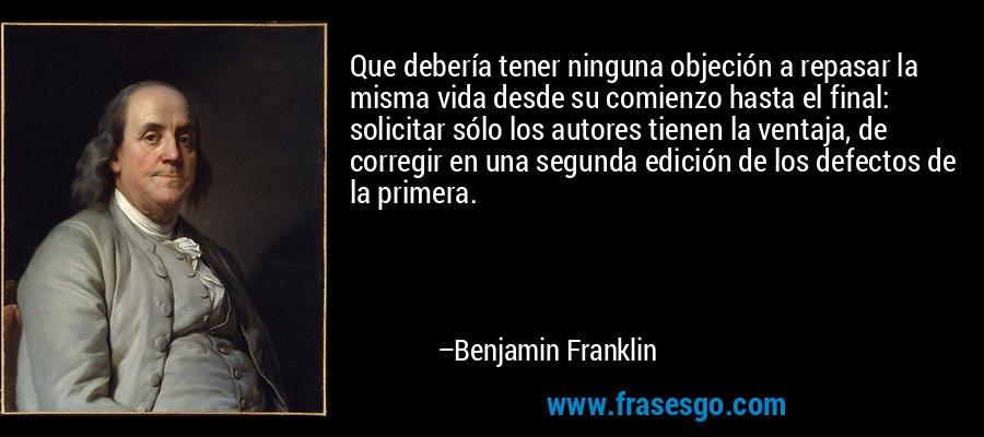 Que debería tener ninguna objeción a repasar la misma vida desde su comienzo hasta el final: solicitar sólo los autores tienen la ventaja, de corregir en una segunda edición de los defectos de la primera. – Benjamin Franklin