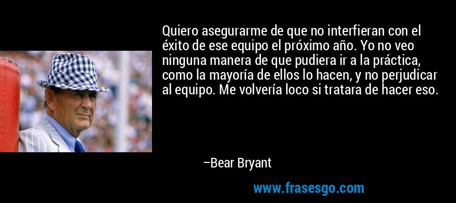 Quiero asegurarme de que no interfieran con el éxito de ese equipo el próximo año. Yo no veo ninguna manera de que pudiera ir a la práctica, como la mayoría de ellos lo hacen, y no perjudicar al equipo. Me volvería loco si tratara de hacer eso. – Bear Bryant