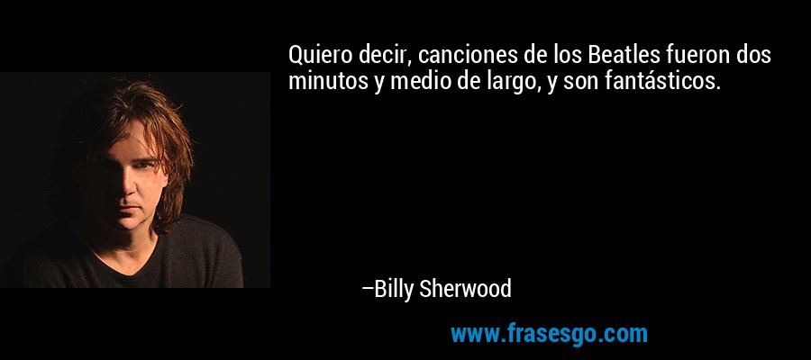 Quiero decir, canciones de los Beatles fueron dos minutos y medio de largo, y son fantásticos. – Billy Sherwood