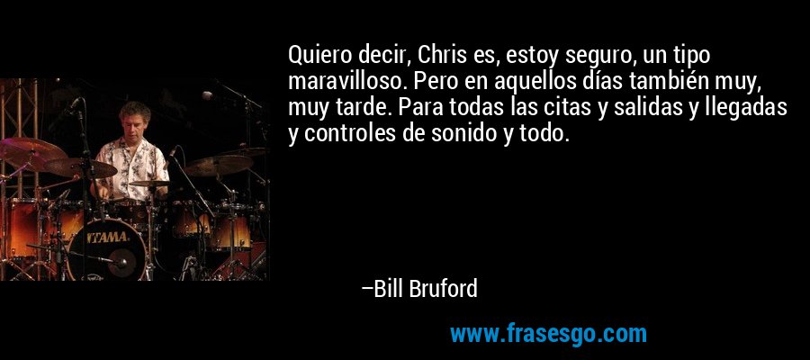 Quiero decir, Chris es, estoy seguro, un tipo maravilloso. Pero en aquellos días también muy, muy tarde. Para todas las citas y salidas y llegadas y controles de sonido y todo. – Bill Bruford