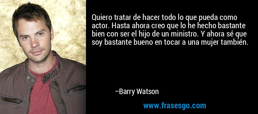 Quiero tratar de hacer todo lo que pueda como actor. Hasta ahora creo que lo he hecho bastante bien con ser el hijo de un ministro. Y ahora sé que soy bastante bueno en tocar a una mujer también. – Barry Watson