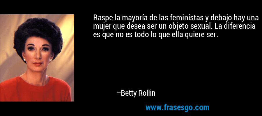 Raspe la mayoría de las feministas y debajo hay una mujer que desea ser un objeto sexual. La diferencia es que no es todo lo que ella quiere ser. – Betty Rollin