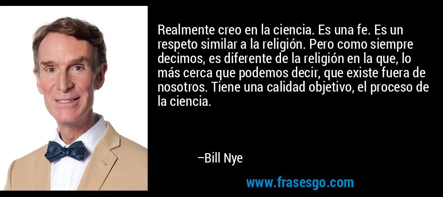 Realmente creo en la ciencia. Es una fe. Es un respeto similar a la religión. Pero como siempre decimos, es diferente de la religión en la que, lo más cerca que podemos decir, que existe fuera de nosotros. Tiene una calidad objetivo, el proceso de la ciencia. – Bill Nye