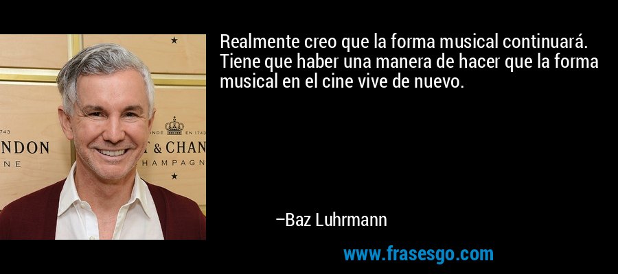 Realmente creo que la forma musical continuará. Tiene que haber una manera de hacer que la forma musical en el cine vive de nuevo. – Baz Luhrmann