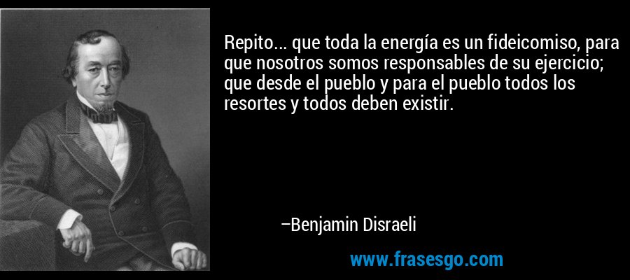 Repito... que toda la energía es un fideicomiso, para que nosotros somos responsables de su ejercicio; que desde el pueblo y para el pueblo todos los resortes y todos deben existir. – Benjamin Disraeli