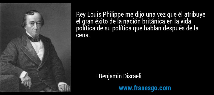 Rey Louis Philippe me dijo una vez que él atribuye el gran éxito de la nación británica en la vida política de su política que hablan después de la cena. – Benjamin Disraeli