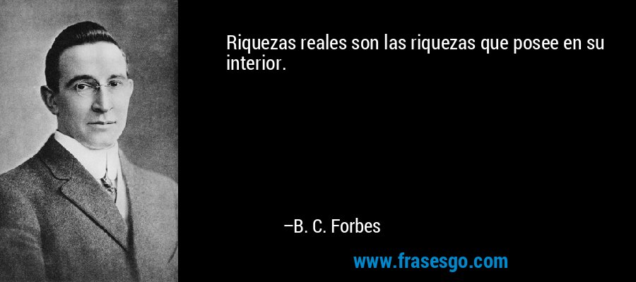 Riquezas reales son las riquezas que posee en su interior. – B. C. Forbes