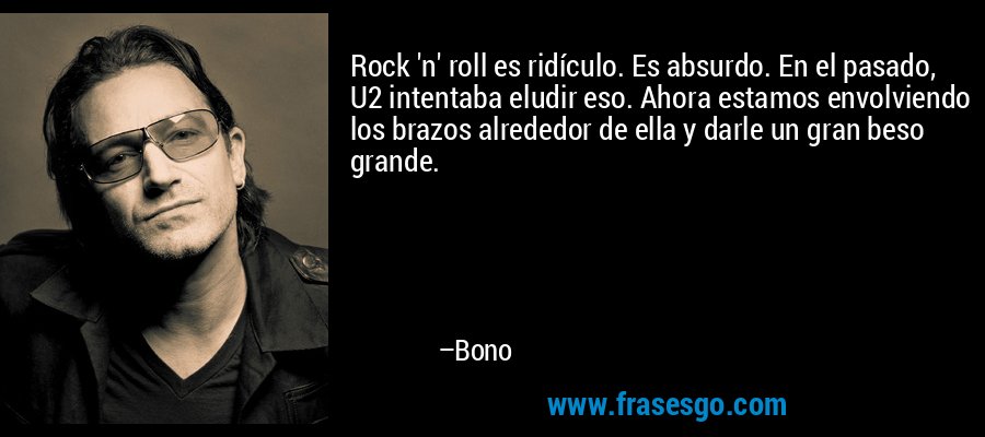 Rock 'n' roll es ridículo. Es absurdo. En el pasado, U2 intentaba eludir eso. Ahora estamos envolviendo los brazos alrededor de ella y darle un gran beso grande. – Bono
