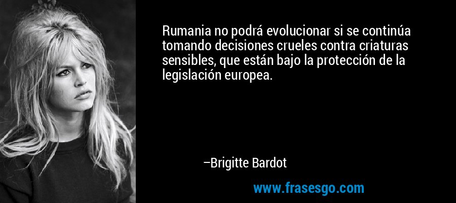 Rumania no podrá evolucionar si se continúa tomando decisiones crueles contra criaturas sensibles, que están bajo la protección de la legislación europea. – Brigitte Bardot