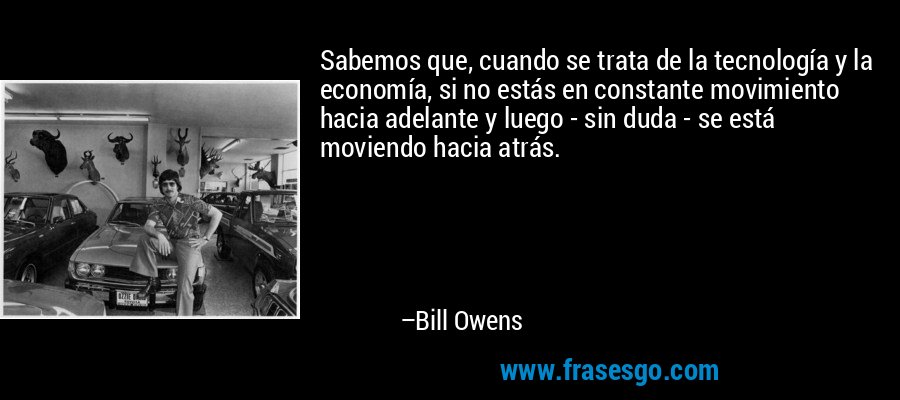 Sabemos que, cuando se trata de la tecnología y la economía, si no estás en constante movimiento hacia adelante y luego - sin duda - se está moviendo hacia atrás. – Bill Owens