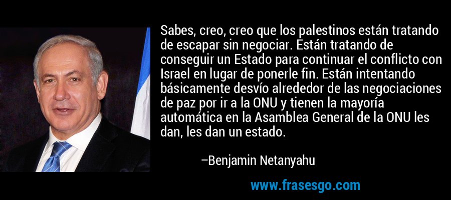 Sabes, creo, creo que los palestinos están tratando de escapar sin negociar. Están tratando de conseguir un Estado para continuar el conflicto con Israel en lugar de ponerle fin. Están intentando básicamente desvío alrededor de las negociaciones de paz por ir a la ONU y tienen la mayoría automática en la Asamblea General de la ONU les dan, les dan un estado. – Benjamin Netanyahu