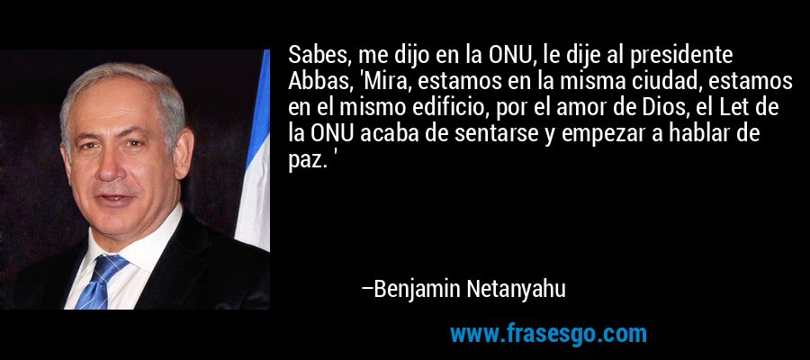 Sabes, me dijo en la ONU, le dije al presidente Abbas, 'Mira, estamos en la misma ciudad, estamos en el mismo edificio, por el amor de Dios, el Let de la ONU acaba de sentarse y empezar a hablar de paz. ' – Benjamin Netanyahu