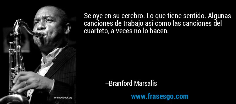 Se oye en su cerebro. Lo que tiene sentido. Algunas canciones de trabajo así como las canciones del cuarteto, a veces no lo hacen. – Branford Marsalis