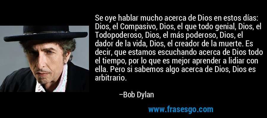 Se oye hablar mucho acerca de Dios en estos días: Dios, el Compasivo, Dios, el que todo genial, Dios, el Todopoderoso, Dios, el más poderoso, Dios, el dador de la vida, Dios, el creador de la muerte. Es decir, que estamos escuchando acerca de Dios todo el tiempo, por lo que es mejor aprender a lidiar con ella. Pero si sabemos algo acerca de Dios, Dios es arbitrario. – Bob Dylan