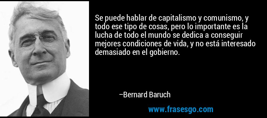 Se puede hablar de capitalismo y comunismo, y todo ese tipo de cosas, pero lo importante es la lucha de todo el mundo se dedica a conseguir mejores condiciones de vida, y no está interesado demasiado en el gobierno. – Bernard Baruch