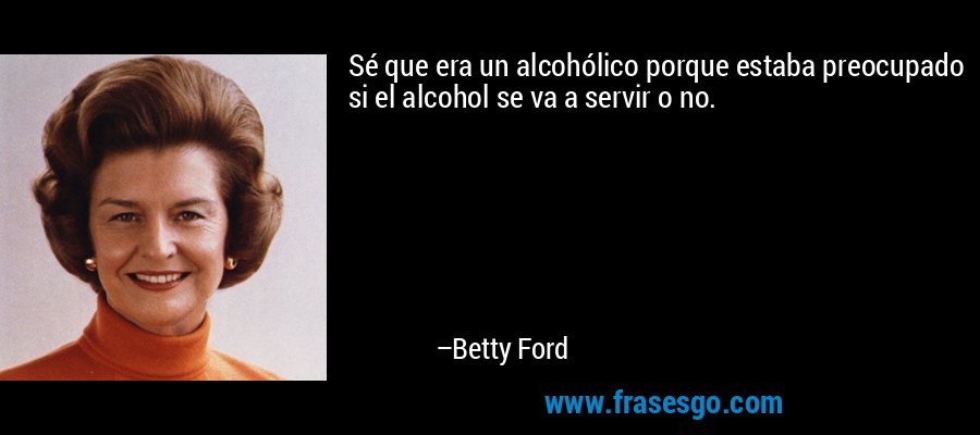 Sé que era un alcohólico porque estaba preocupado si el alcohol se va a servir o no. – Betty Ford