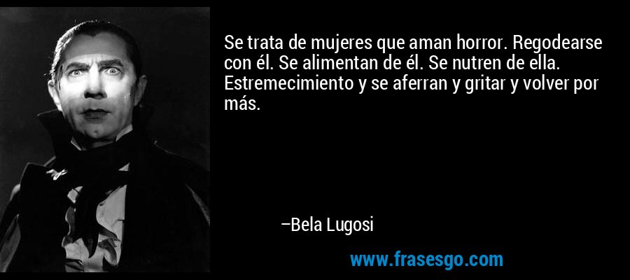 Se trata de mujeres que aman horror. Regodearse con él. Se alimentan de él. Se nutren de ella. Estremecimiento y se aferran y gritar y volver por más. – Bela Lugosi