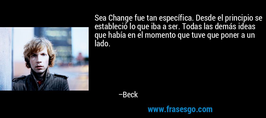 Sea Change fue tan específica. Desde el principio se estableció lo que iba a ser. Todas las demás ideas que había en el momento que tuve que poner a un lado. – Beck