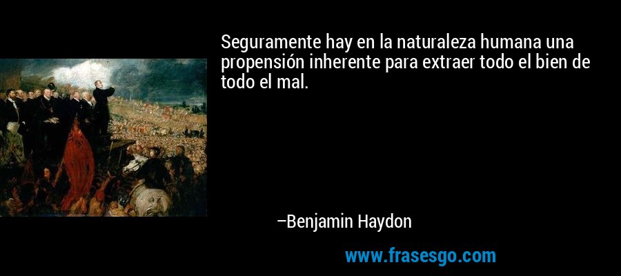 Seguramente hay en la naturaleza humana una propensión inherente para extraer todo el bien de todo el mal. – Benjamin Haydon