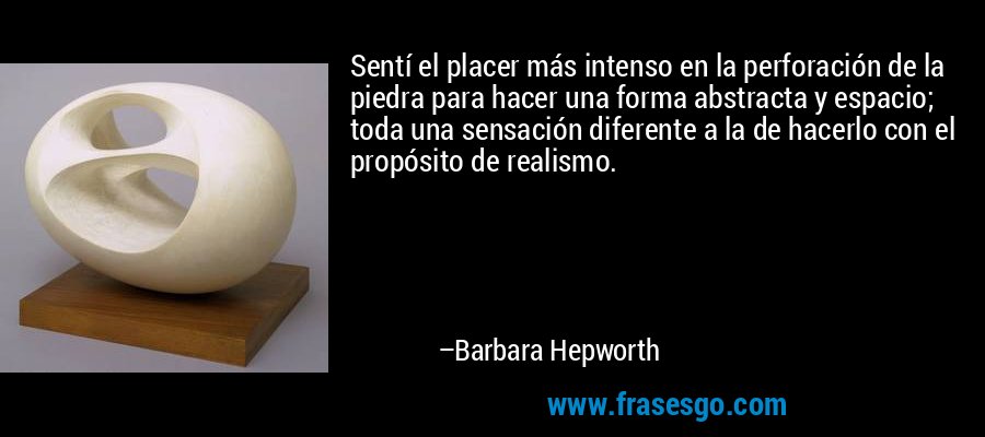 Sentí el placer más intenso en la perforación de la piedra para hacer una forma abstracta y espacio; toda una sensación diferente a la de hacerlo con el propósito de realismo. – Barbara Hepworth