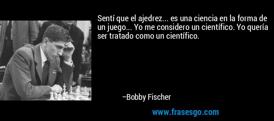 Sentí que el ajedrez... es una ciencia en la forma de un juego... Yo me considero un científico. Yo quería ser tratado como un científico. – Bobby Fischer