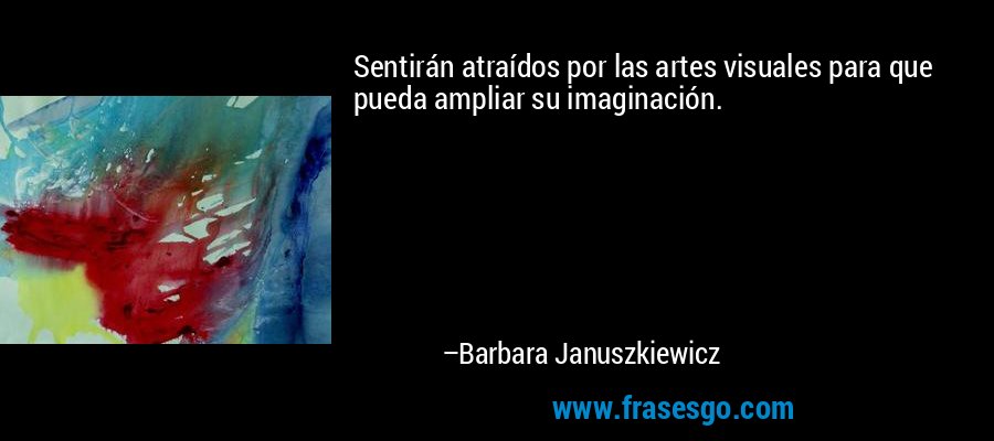 Sentirán atraídos por las artes visuales para que pueda ampliar su imaginación. – Barbara Januszkiewicz