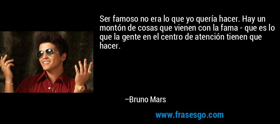 Ser famoso no era lo que yo quería hacer. Hay un montón de cosas que vienen con la fama - que es lo que la gente en el centro de atención tienen que hacer. – Bruno Mars