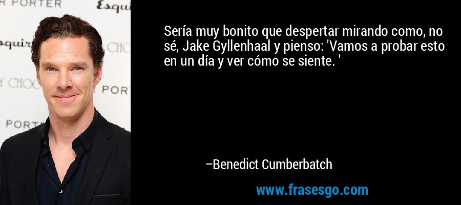 Sería muy bonito que despertar mirando como, no sé, Jake Gyllenhaal y pienso: 'Vamos a probar esto en un día y ver cómo se siente. ' – Benedict Cumberbatch