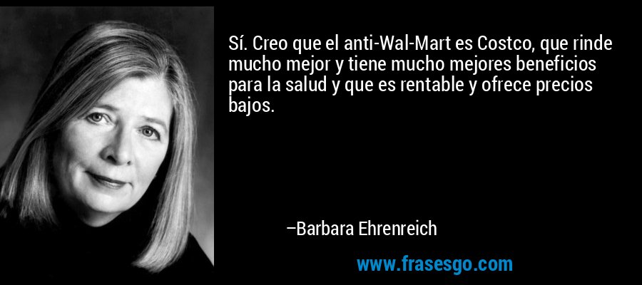 Sí. Creo que el anti-Wal-Mart es Costco, que rinde mucho mejor y tiene mucho mejores beneficios para la salud y que es rentable y ofrece precios bajos. – Barbara Ehrenreich