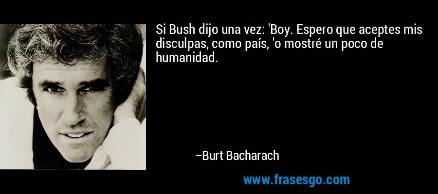 Si Bush dijo una vez: 'Boy. Espero que aceptes mis disculpas, como país, 'o mostré un poco de humanidad. – Burt Bacharach