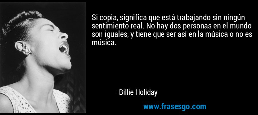 Si copia, significa que está trabajando sin ningún sentimiento real. No hay dos personas en el mundo son iguales, y tiene que ser así en la música o no es música. – Billie Holiday