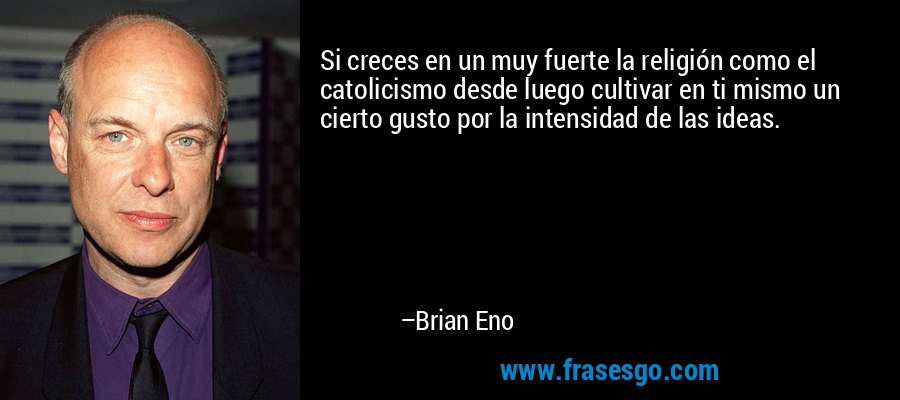 Si creces en un muy fuerte la religión como el catolicismo desde luego cultivar en ti mismo un cierto gusto por la intensidad de las ideas. – Brian Eno